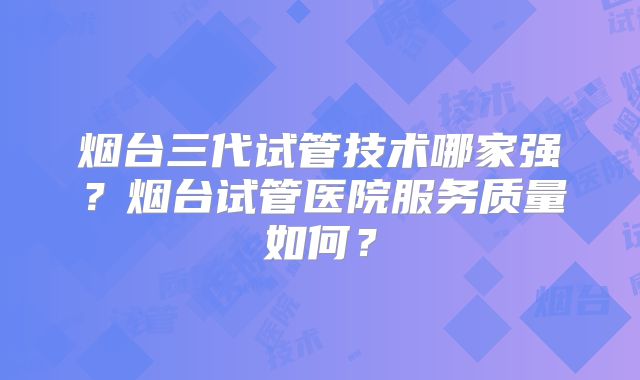 烟台三代试管技术哪家强？烟台试管医院服务质量如何？