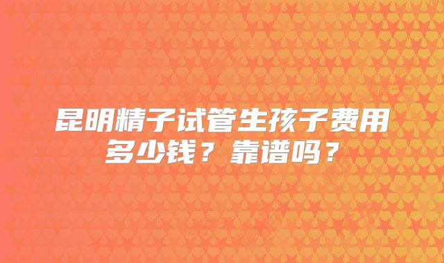 昆明精子试管生孩子费用多少钱？靠谱吗？