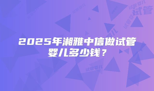 2025年湘雅中信做试管婴儿多少钱？
