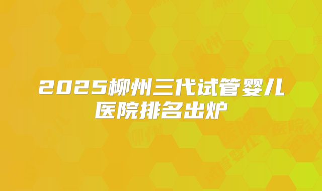 2025柳州三代试管婴儿医院排名出炉