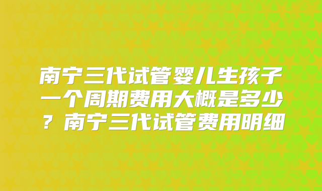 南宁三代试管婴儿生孩子一个周期费用大概是多少？南宁三代试管费用明细