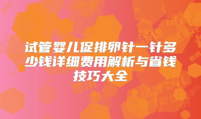 试管婴儿促排卵针一针多少钱详细费用解析与省钱技巧大全