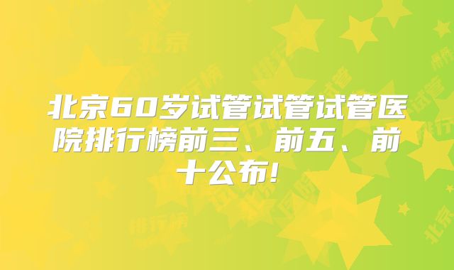 北京60岁试管试管试管医院排行榜前三、前五、前十公布!