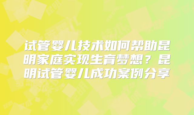 试管婴儿技术如何帮助昆明家庭实现生育梦想？昆明试管婴儿成功案例分享