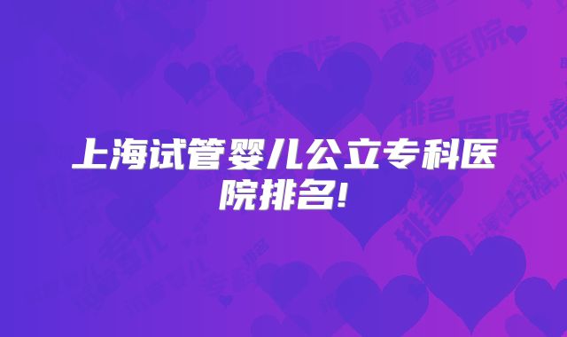 上海试管婴儿公立专科医院排名!