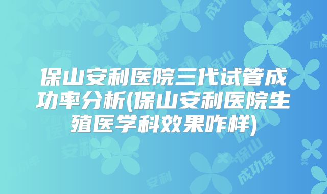保山安利医院三代试管成功率分析(保山安利医院生殖医学科效果咋样)