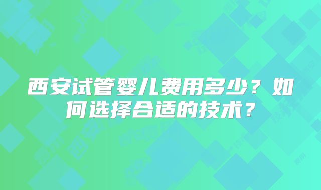西安试管婴儿费用多少？如何选择合适的技术？