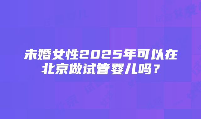 未婚女性2025年可以在北京做试管婴儿吗？