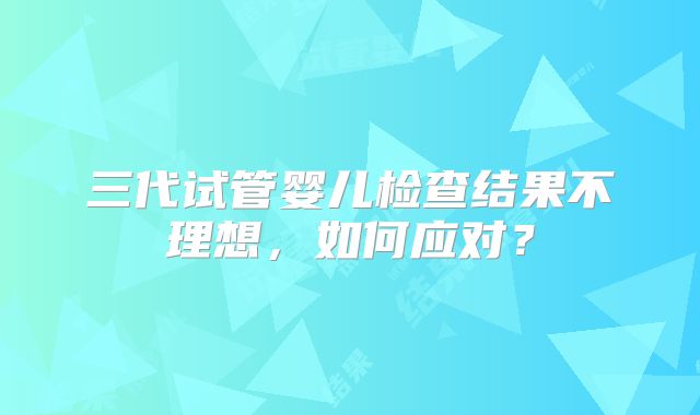 三代试管婴儿检查结果不理想，如何应对？