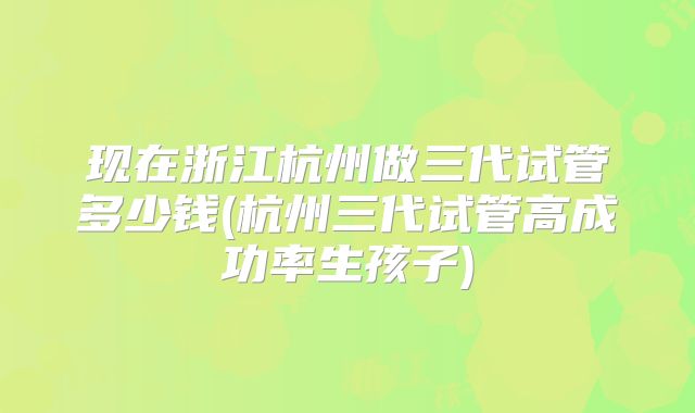 现在浙江杭州做三代试管多少钱(杭州三代试管高成功率生孩子)