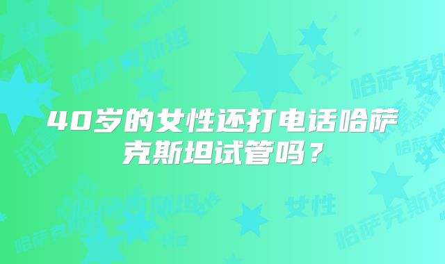 40岁的女性还打电话哈萨克斯坦试管吗？
