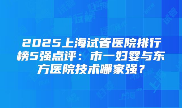 2025上海试管医院排行榜5强点评：市一妇婴与东方医院技术哪家强？