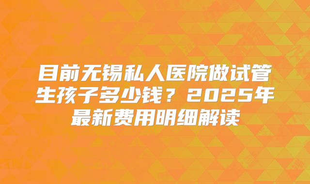 目前无锡私人医院做试管生孩子多少钱？2025年最新费用明细解读
