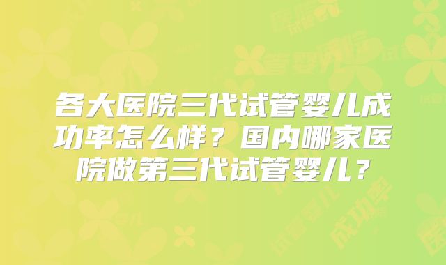 各大医院三代试管婴儿成功率怎么样?国内哪家医院做第三代试管婴儿?