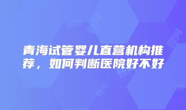 青海试管婴儿直营机构推荐，如何判断医院好不好