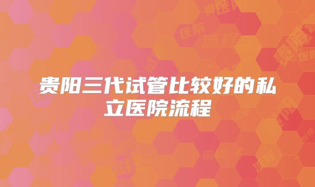 贵阳三代试管比较好的私立医院流程