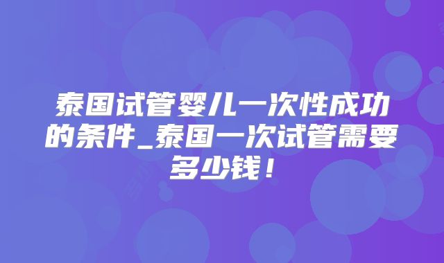 泰国试管婴儿一次性成功的条件_泰国一次试管需要多少钱！