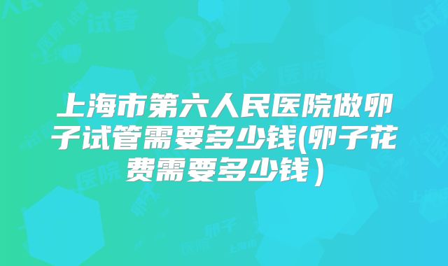 上海市第六人民医院做卵子试管需要多少钱(卵子花费需要多少钱）