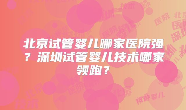 北京试管婴儿哪家医院强？深圳试管婴儿技术哪家领跑？