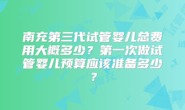 南充第三代试管婴儿总费用大概多少？第一次做试管婴儿预算应该准备多少？