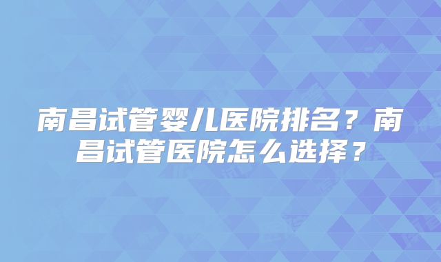 南昌试管婴儿医院排名?南昌试管医院怎么选择?