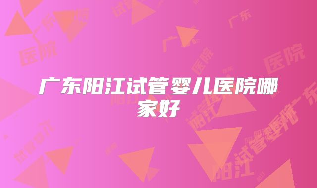 广东阳江试管婴儿医院哪家好
