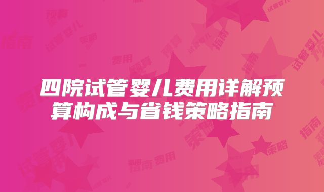 四院试管婴儿费用详解预算构成与省钱策略指南