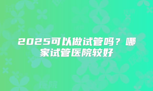 2025可以做试管吗？哪家试管医院较好