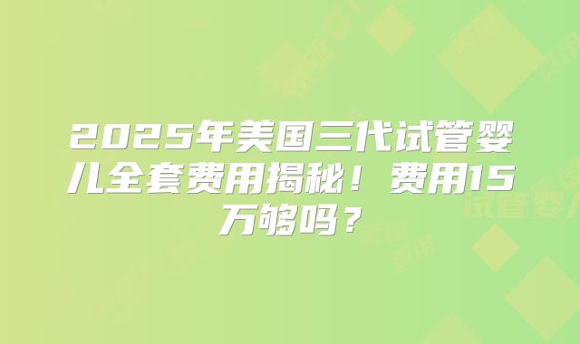 2025年美国三代试管婴儿全套费用揭秘!费用15万够吗?