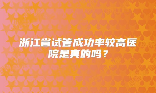 浙江省试管成功率较高医院是真的吗？