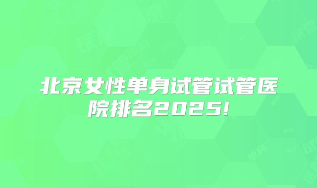 北京女性单身试管试管医院排名2025!