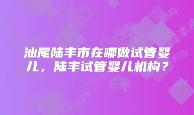 汕尾陆丰市在哪做试管婴儿，陆丰试管婴儿机构？