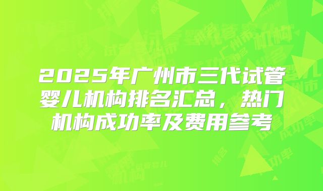 2025年广州市三代试管婴儿机构排名汇总，热门机构成功率及费用参考