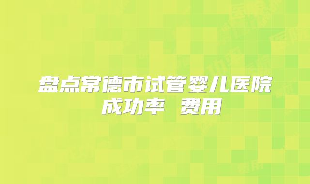 盘点常德市试管婴儿医院 成功率 费用