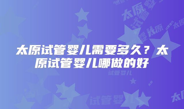 太原试管婴儿需要多久？太原试管婴儿哪做的好
