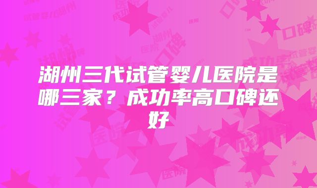湖州三代试管婴儿医院是哪三家？成功率高口碑还好