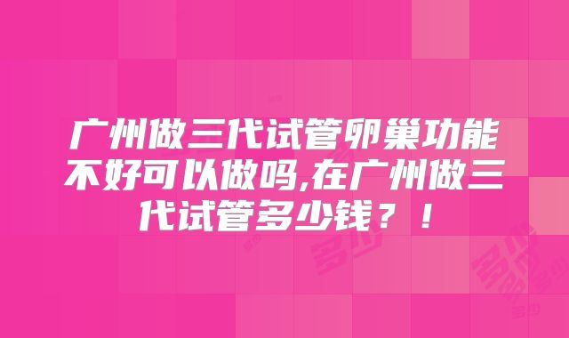 广州做三代试管卵巢功能不好可以做吗,在广州做三代试管多少钱？！