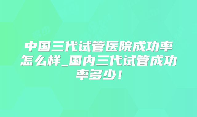 中国三代试管医院成功率怎么样_国内三代试管成功率多少！