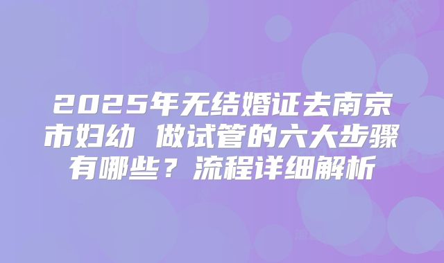 2025年无结婚证去南京市妇幼 做试管的六大步骤有哪些？流程详细解析