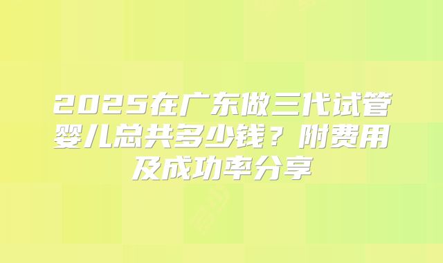 2025在广东做三代试管婴儿总共多少钱？附费用及成功率分享