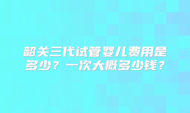 韶关三代试管婴儿费用是多少？一次大概多少钱？