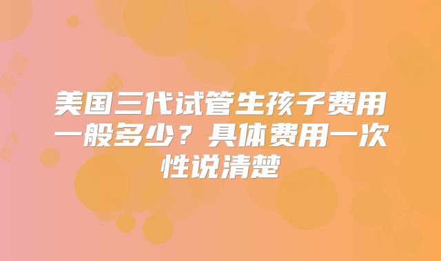 美国三代试管生孩子费用一般多少？具体费用一次性说清楚
