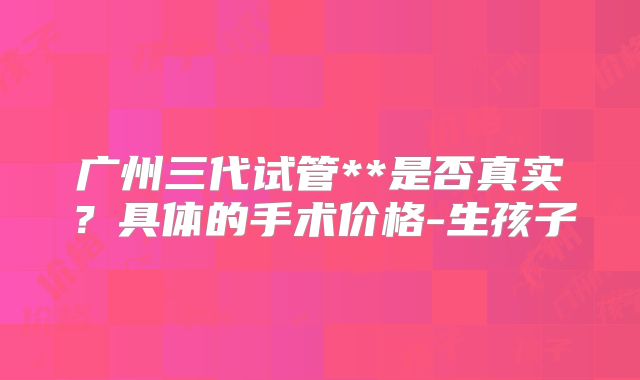 广州三代试管**是否真实？具体的手术价格-生孩子