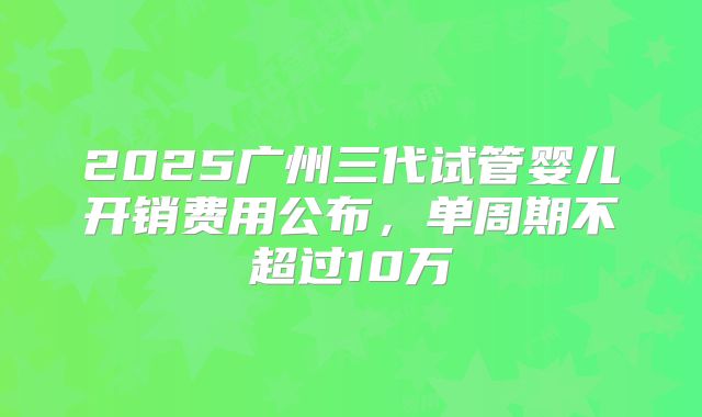 2025广州三代试管婴儿开销费用公布，单周期不超过10万