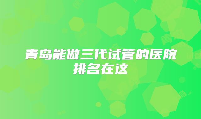 青岛能做三代试管的医院排名在这