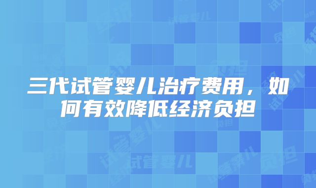 三代试管婴儿治疗费用，如何有效降低经济负担