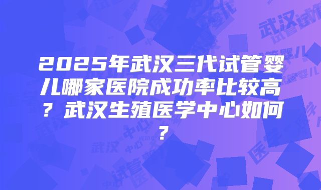 2025年武汉三代试管婴儿哪家医院成功率比较高？武汉生殖医学中心如何？