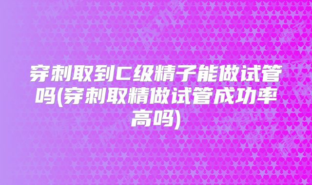 穿刺取到C级精子能做试管吗(穿刺取精做试管成功率高吗)