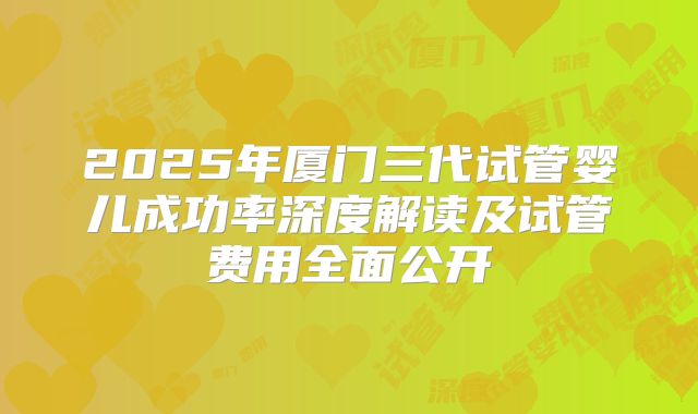 2025年厦门三代试管婴儿成功率深度解读及试管费用全面公开