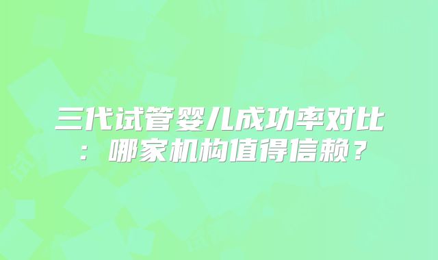 三代试管婴儿成功率对比:哪家机构值得信赖?